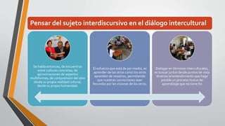 Pensar del sujeto interdiscursivo en el diálogo intercultural 
Se habla entonces, de encuentros 
entre culturas concretas, de 
aproximaciones de aspectos 
multiformes, de comprensión del otro 
desde su propia realidad cultural, 
desde su propia humanidad. 
El esfuerzo que está de por medio, es 
aprender de los otros como los otros 
aprenden de nosotros, permitiendo 
que nuestras convicciones sean 
fecundas por las visiones de los otros. 
Dialogar en términos interculturales, 
es buscar juntos desde puntos de vista 
diversos el entendimiento que haga 
posible un proceso mutuo de 
aprendizaje que no tiene fin 
