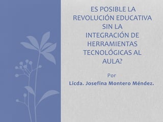 Por
Licda. Josefina Montero Méndez.
ES POSIBLE LA
REVOLUCIÓN EDUCATIVA
SIN LA
INTEGRACIÓN DE
HERRAMIENTAS
TECNOLÓGICAS AL
AULA?
 