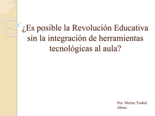 ¿Es posible la Revolución Educativa
sin la integración de herramientas
tecnológicas al aula?
Por: Merise Ysabel
Abreu
 