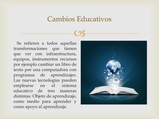 
Cambios Educativos
Se refieren a todos aquellas
transformaciones que tienen
que ver con infraestructura,
equipos, instrumentos recursos
por ejemplo cambiar un libro de
texto por una computadora con
programas de aprendizajes.
Las nuevas tecnologías pueden
emplearse en el sistema
educativo de tres maneras
distintas: Objeto de aprendizaje,
como medio para aprender y
como apoyo al aprendizaje.
 