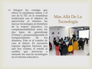 Mas Allá De La
Tecnología
 Integrar las ventajas que
ofrece la enseñanza online y el
uso de la TIC en la enseñanza
tradicional con el objetivo de
aprovechar al máximo las
nuevas tecnologías en beneficio
de la mejora educativa. La
complementabilidad entre los
dos tipos de aprendizaje
(Virtual y presencial)permite el
enriquecimiento de los
alumnos. Este es el camino de
cara al futuro. Es necesario
superar algunas barreras que
aun hoy existen, el miedo al
cambio que provocan a
menudo las nuevas tecnologías
en el entorno educativo.
 