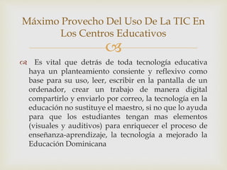 
 Es vital que detrás de toda tecnología educativa
haya un planteamiento consiente y reflexivo como
base para su uso, leer, escribir en la pantalla de un
ordenador, crear un trabajo de manera digital
compartirlo y enviarlo por correo, la tecnología en la
educación no sustituye el maestro, si no que lo ayuda
para que los estudiantes tengan mas elementos
(visuales y auditivos) para enriquecer el proceso de
enseñanza-aprendizaje, la tecnología a mejorado la
Educación Dominicana
Máximo Provecho Del Uso De La TIC En
Los Centros Educativos
 