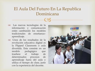 
El Aula Del Futuro En La Republica
Dominicana
 Las nuevas tecnologías de la
información y comunicación
están cambiando los modelos
tradicionales de enseñanza–
aprendizaje.
 Unos de los resultados de la
revolución educativa digital es
la Flipped Classroom o aula
divertida. Esta consiste en un
modelo pedagógico que
trasfiere el trabajo de
determinados procesos de
aprendizaje fuera del aula y
utiliza el tiempo de clase, justo
con la experiencia del docente.
 