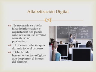 
Alfabetización Digital
 Es necesaria ya que la
falta de información y
capacitación nos puede
conducir a un uso erróneo
o un abuso no
productivo.
 El docente debe ser quía
durante todo el proceso.
 Debe brindar
herramientas tecnológicas
que despierten el interés
del alumno.
 