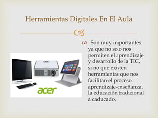 
Herramientas Digitales En El Aula
 Son muy importantes
ya que no solo nos
permiten el aprendizaje
y desarrollo de la TIC,
si no que existen
herramientas que nos
facilitan el proceso
aprendizaje-enseñanza,
la educación tradicional
a caducado.
 