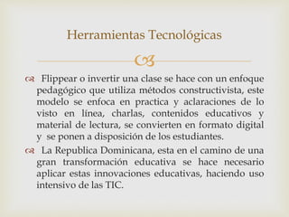 
 Flippear o invertir una clase se hace con un enfoque
pedagógico que utiliza métodos constructivista, este
modelo se enfoca en practica y aclaraciones de lo
visto en línea, charlas, contenidos educativos y
material de lectura, se convierten en formato digital
y se ponen a disposición de los estudiantes.
 La Republica Dominicana, esta en el camino de una
gran transformación educativa se hace necesario
aplicar estas innovaciones educativas, haciendo uso
intensivo de las TIC.
Herramientas Tecnológicas
 