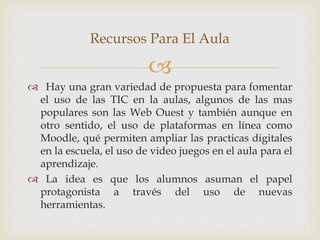 
 Hay una gran variedad de propuesta para fomentar
el uso de las TIC en la aulas, algunos de las mas
populares son las Web Ouest y también aunque en
otro sentido, el uso de plataformas en línea como
Moodle, qué permiten ampliar las practicas digitales
en la escuela, el uso de video juegos en el aula para el
aprendizaje.
 La idea es que los alumnos asuman el papel
protagonista a través del uso de nuevas
herramientas.
Recursos Para El Aula
 