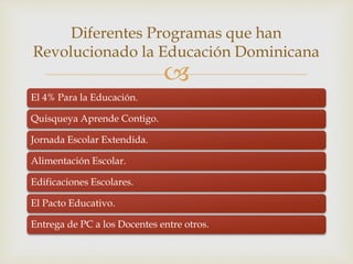 
El 4% Para la Educación.
Quisqueya Aprende Contigo.
Jornada Escolar Extendida.
Alimentación Escolar.
Edificaciones Escolares.
El Pacto Educativo.
Entrega de PC a los Docentes entre otros.
Diferentes Programas que han
Revolucionado la Educación Dominicana
 