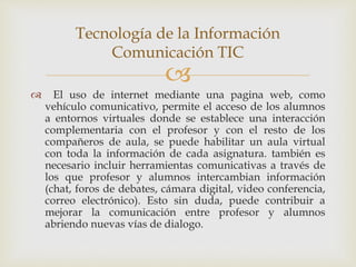 
 El uso de internet mediante una pagina web, como
vehículo comunicativo, permite el acceso de los alumnos
a entornos virtuales donde se establece una interacción
complementaria con el profesor y con el resto de los
compañeros de aula, se puede habilitar un aula virtual
con toda la información de cada asignatura. también es
necesario incluir herramientas comunicativas a través de
los que profesor y alumnos intercambian información
(chat, foros de debates, cámara digital, video conferencia,
correo electrónico). Esto sin duda, puede contribuir a
mejorar la comunicación entre profesor y alumnos
abriendo nuevas vías de dialogo.
Tecnología de la Información
Comunicación TIC
 