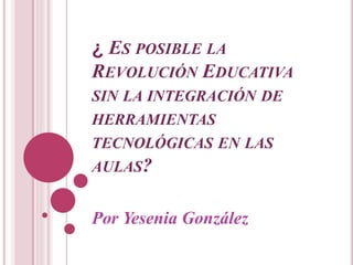 ¿ ES POSIBLE LA
REVOLUCIÓN EDUCATIVA
SIN LA INTEGRACIÓN DE
HERRAMIENTAS
TECNOLÓGICAS EN LAS
AULAS?
Por Yesenia González
 