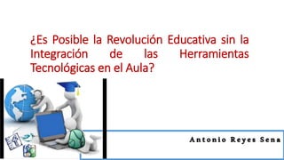 ¿Es Posible la Revolución Educativa sin la
Integración de las Herramientas
Tecnológicas en el Aula?
Antonio Reyes Sena
 