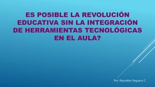 ES POSIBLE LA REVOLUCIÓN
EDUCATIVA SIN LA INTEGRACIÓN
DE HERRAMIENTAS TECNOLÓGICAS
EN EL AULA?
Por: Reynaldo Peguero C.
 