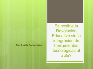 Es posible la
Revolución
Educativa sin la
integración de
herramientas
tecnológicas al
aula?
Por: Lucila Concepción
 