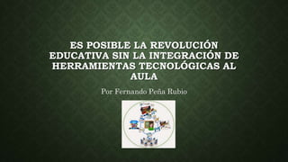 ES POSIBLE LA REVOLUCIÓN
EDUCATIVA SIN LA INTEGRACIÓN DE
HERRAMIENTAS TECNOLÓGICAS AL
AULA
Por Fernando Peña Rubio
 