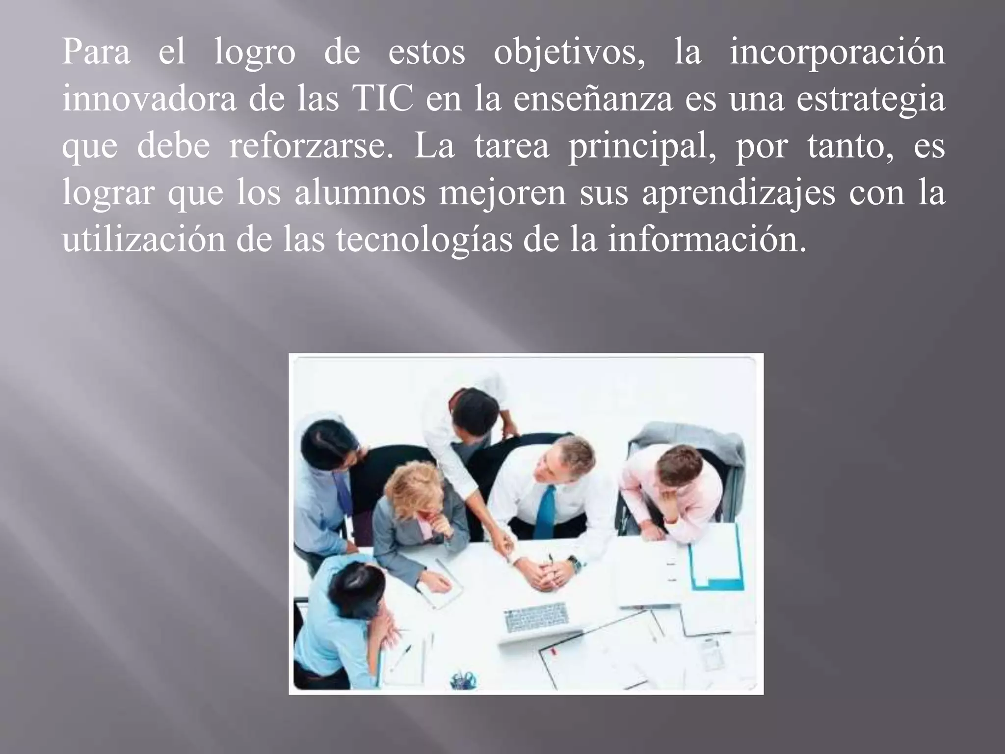 Para el logro de estos objetivos, la incorporación
innovadora de las TIC en la enseñanza es una estrategia
que debe reforzarse. La tarea principal, por tanto, es
lograr que los alumnos mejoren sus aprendizajes con la
utilización de las tecnologías de la información.
 