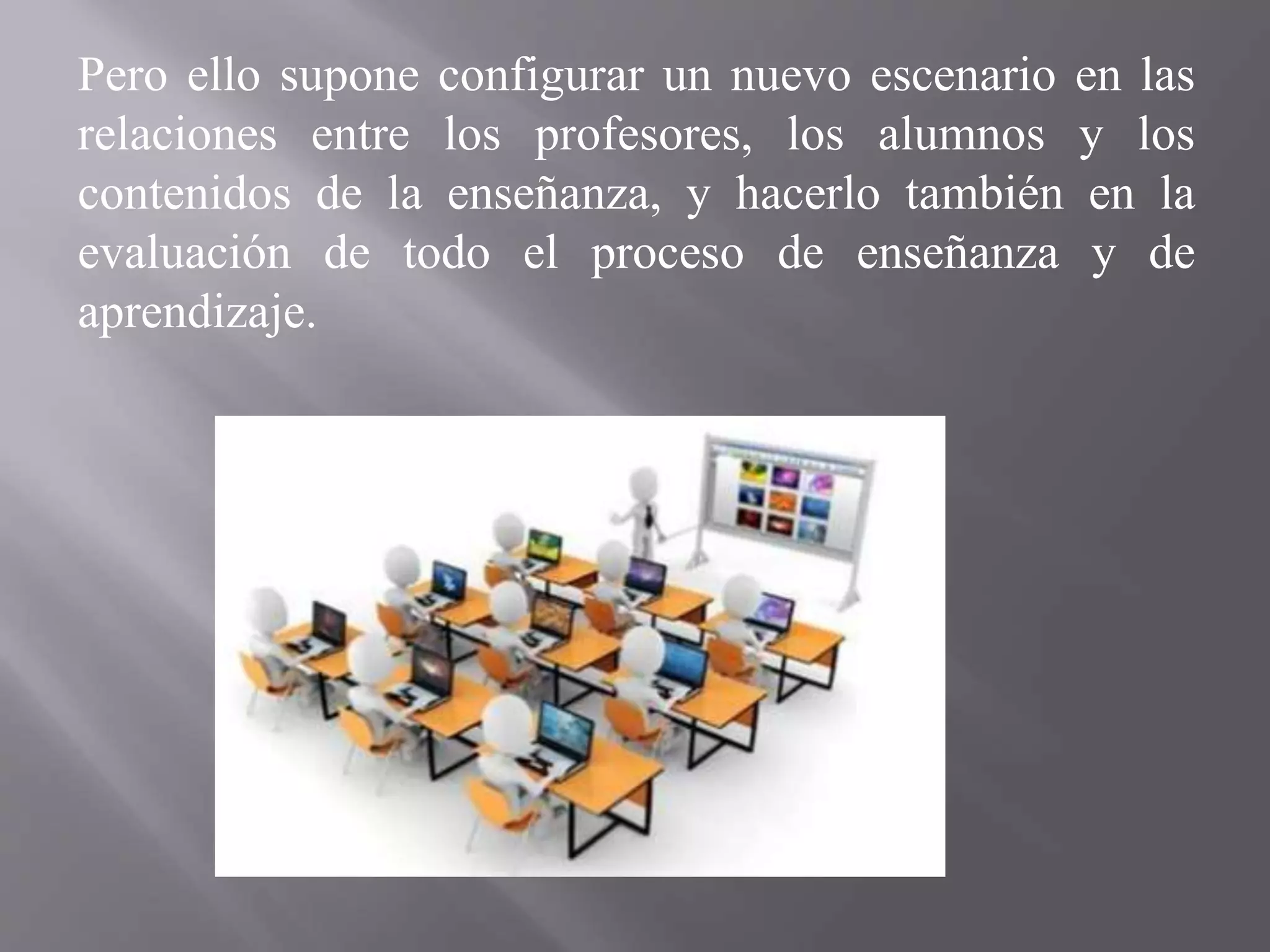 Pero ello supone configurar un nuevo escenario en las
relaciones entre los profesores, los alumnos y los
contenidos de la enseñanza, y hacerlo también en la
evaluación de todo el proceso de enseñanza y de
aprendizaje.
 