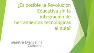 ¿Es posible la Revolución
Educativa sin la
integración de
herramientas tecnológicas
al aula?
Maestra Evangelina
Camacho
 