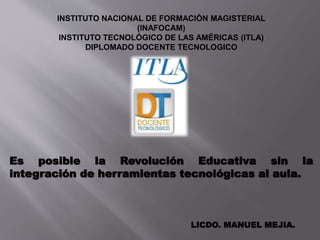 Es posible la Revolución Educativa sin la
integración de herramientas tecnológicas al aula.
LICDO. MANUEL MEJIA.
INSTITUTO NACIONAL DE FORMACIÓN MAGISTERIAL
(INAFOCAM)
INSTITUTO TECNOLÓGICO DE LAS AMÉRICAS (ITLA)
DIPLOMADO DOCENTE TECNOLOGICO
 