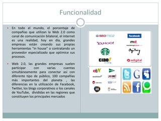 Funcionalidad
   En todo el mundo, el porcentaje de
    compañías que utilizan la Web 2.0 como
    canal de comunicación bilateral, el internet
    es una realidad, hoy en día, grandes
    empresas están creando sus propias
    herramientas "in house" o contratando un
    proveedor especializado que optimice sus
    procesos.

   Web 2.0, las grandes empresas suelen
    participar      con      varias       cuentas
    simultáneamente para conectar así con
    diferente tipo de público, 100 compañías
    más importantes del planeta , las
    diferencias en la utilización de Facebook,
    Twitter, los blogs corporativos o los canales
    de YouTube, divididas en las regiones que
    constituyen los principales mercados
 
