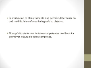 La evaluación es el instrumento que permite determinar en
qué medida la enseñanza ha logrado su objetivo.
El propósito de formar lectores competentes nos llevará a
promover lectura de libros completos.
 