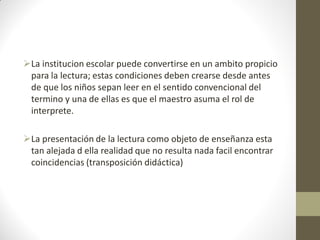La institucion escolar puede convertirse en un ambito propicio
para la lectura; estas condiciones deben crearse desde antes
de que los niños sepan leer en el sentido convencional del
termino y una de ellas es que el maestro asuma el rol de
interprete.
La presentación de la lectura como objeto de enseñanza esta
tan alejada d ella realidad que no resulta nada facil encontrar
coincidencias (transposición didáctica)
 