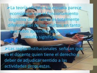 La teoría oficial en la escuela parece
econsiderar que el funcionamiento
cognitiva de los niños es totalmente
diferente del de los adultos: en tanto
que estos aprenden solo lo que les
resulta significativo.
Las reglas institucionales señalan que
es el docente quien tiene el derecho y
deber de adjudicar sentido a las
actividades propuestas.
 