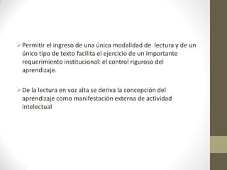 Permitir el ingreso de una única modalidad de lectura y de un
único tipo de texto facilita el ejercicio de un importante
requerimiento institucional: el control riguroso del
aprendizaje.
De la lectura en voz alta se deriva la concepción del
aprendizaje como manifestación externa de actividad
intelectual
 