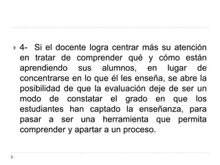   4- Si el docente logra centrar más su atención
    en tratar de comprender qué y cómo están
    aprendiendo sus alumnos, en lugar de
    concentrarse en lo que él les enseña, se abre la
    posibilidad de que la evaluación deje de ser un
    modo de constatar el grado en que los
    estudiantes han captado la enseñanza, para
    pasar a ser una herramienta que permita
    comprender y apartar a un proceso.
 