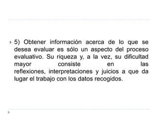    5) Obtener información acerca de lo que se
    desea evaluar es sólo un aspecto del proceso
    evaluativo. Su riqueza y, a la vez, su dificultad
    mayor            consiste          en         las
    reflexiones, interpretaciones y juicios a que da
    lugar el trabajo con los datos recogidos.
 