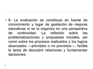    6- La evaluación se constituye en fuente de
    conocimiento y lugar de gestación de mejoras
    educativas si se la organiza en una perspectiva
    de continuidad. La reflexión sobre las
    problematizaciones y propuestas iniciales, así
    como sobre los procesos realizados y los logros
    alcanzados —previstos o no previstos—, facilita
    la tarea de descubrir relaciones y fundamentar
    decisiones.
 