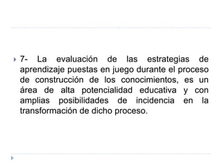    7- La evaluación de las estrategias de
    aprendizaje puestas en juego durante el proceso
    de construcción de los conocimientos, es un
    área de alta potencialidad educativa y con
    amplias posibilidades de incidencia en la
    transformación de dicho proceso.
 