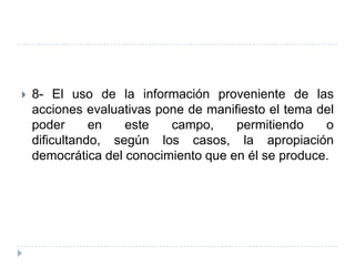    8- El uso de la información proveniente de las
    acciones evaluativas pone de manifiesto el tema del
    poder      en   este   campo,     permitiendo    o
    dificultando, según los casos, la apropiación
    democrática del conocimiento que en él se produce.
 