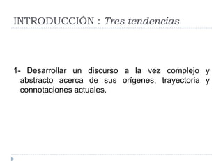 INTRODUCCIÓN : Tres tendencias



1- Desarrollar un discurso a la vez complejo y
  abstracto acerca de sus orígenes, trayectoria y
  connotaciones actuales.
 