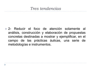 Tres tendencias



   2- Reducir el foco de atención solamente al
    análisis, construcción y elaboración de propuestas
    concretas destinadas a mostrar y ejemplificar, en el
    campo de las prácticas áulicas, una serie de
    metodologías e instrumentos.
 