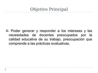 Objetivo Principal



4- Poder generar y responder a los intereses y las
  necesidades de docentes preocupados por la
  calidad educativa de su trabajo, preocupación que
  comprende a las prácticas evaluativas.
 