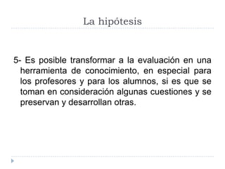 La hipótesis


5- Es posible transformar a la evaluación en una
  herramienta de conocimiento, en especial para
  los profesores y para los alumnos, si es que se
  toman en consideración algunas cuestiones y se
  preservan y desarrollan otras.
 