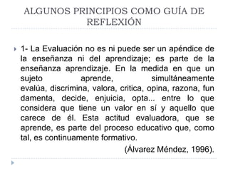 ALGUNOS PRINCIPIOS COMO GUÍA DE
              REFLEXIÓN

   1- La Evaluación no es ni puede ser un apéndice de
    la enseñanza ni del aprendizaje; es parte de la
    enseñanza aprendizaje. En la medida en que un
    sujeto           aprende,             simultáneamente
    evalúa, discrimina, valora, critica, opina, razona, fun
    damenta, decide, enjuicia, opta... entre lo que
    considera que tiene un valor en sí y aquello que
    carece de él. Esta actitud evaluadora, que se
    aprende, es parte del proceso educativo que, como
    tal, es continuamente formativo.
                                 (Álvarez Méndez, 1996).
 