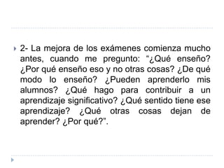    2- La mejora de los exámenes comienza mucho
    antes, cuando me pregunto: “¿Qué enseño?
    ¿Por qué enseño eso y no otras cosas? ¿De qué
    modo lo enseño? ¿Pueden aprenderlo mis
    alumnos? ¿Qué hago para contribuir a un
    aprendizaje significativo? ¿Qué sentido tiene ese
    aprendizaje? ¿Qué otras cosas dejan de
    aprender? ¿Por qué?”.
 