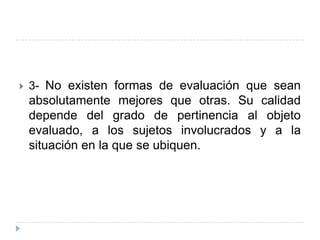    3- No existen formas de evaluación que sean
    absolutamente mejores que otras. Su calidad
    depende del grado de pertinencia al objeto
    evaluado, a los sujetos involucrados y a la
    situación en la que se ubiquen.
 