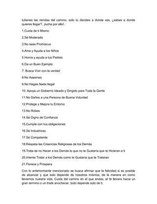 tutienes las riendas del camino, solo tú decides a donde vas, ¿sabes a donde
quieres llegar?, ¡lucha por ello!.
1.Cuida de ti Mismo
2.Sé Moderado
3.No seas Promiscuo
4.Ama y Ayuda a los Niños
5.Honra y ayuda a tus Padres
6.Da un Buen Ejemplo
7. Busca Vivir con la verdad
8.No Asesines
9.No Hagas Nada Ilegal
10. Apoya un Gobierno Ideado y Dirigido para Toda la Gente
11.No Dañes a una Persona de Buena Voluntad
12.Protege y Mejora tu Entorno
13.No Robes
14.Sé Digno de Confianza
15.Cumple con tus obligaciones
16.Sé Industrioso
17.Sé Competente
18.Respeta las Creencias Religiosas de los Demás
19.Trata de no Hacer a los Demás lo que no te Gustaría que te Hicieran a ti
20.Intenta Tratar a los Demás como te Gustaría que te Trataran
21.Florece y Prospera
Con lo anteriormente mencionado se busca afirmar que la felicidad si es posible
de alcanzar y que solo depende de nosotros mismos, de la manera en como
llevemos nuestra vida. Cuida del camino en el que andas, el té llevara hacia un
gran termino o un triste anochecer, todo depende solo de ti.
 
