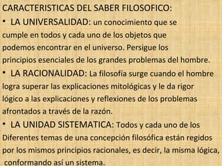 CARACTERISTICAS DEL SABER FILOSOFICO: LA UNIVERSALIDAD:  un conocimiento que se  cumple en todos y cada uno de los objetos que  podemos encontrar en el universo. Persigue los  principios esenciales de los grandes problemas del hombre. LA RACIONALIDAD:  La filosofía surge cuando el hombre  logra superar las explicaciones mitológicas y le da rigor  lógico a las explicaciones y reflexiones de los problemas  afrontados a través de la razón. LA UNIDAD SISTEMATICA:  Todos y cada uno de los Diferentes temas de una concepción filosófica están regidos  por los mismos principios racionales, es decir, la misma lógica, conformando así un sistema. 