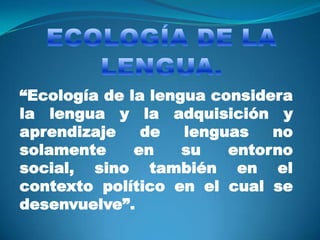 “Ecología de la lengua considera
la lengua y la adquisición y
aprendizaje    de   lenguas   no
solamente     en    su   entorno
social, sino también en el
contexto político en el cual se
desenvuelve”.
 