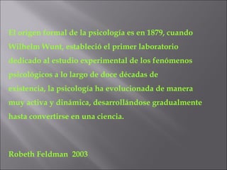El origen formal de la psicología es en 1879, cuando Wilhelm Wunt, estableció el primer laboratorio dedicado al estudio experimental de los fenómenos psicológicos a lo largo de doce décadas de existencia, la psicología ha evolucionada de manera  muy activa y dinámica, desarrollándose gradualmente  hasta convertirse en una ciencia. Robeth Feldman  2003 