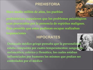 PREHISTORIA Hace medio millón de años, los pueblos  prehistóricos supusieron que los problemas psicológicos eran provocados por la presencia de espíritus malignos. Para permitir que estos pudieran escapar realizaban trepanaciones Destacado médico griego pensaba que la personalidad estaba compuesta por cuatro temperamentos: sanguíneo, melancólico, colérico y flemático, los cuales estaban influenciados por humores los mismos que podían ser controlados por el médico HIPOCRATES 