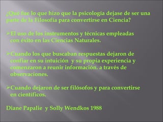 ¿Qué fue lo que hizo que la psicología dejase de ser una parte de la Filosofía para convertirse en Ciencia? El uso de los instrumentos y técnicas empleadas  con éxito en las Ciencias Naturales. Cuando los que buscaban respuestas dejaron de confiar en su intuición  y su propia experiencia y comenzaron a reunir información. a través de observaciones. Cuando dejaron de ser filósofos y para convertirse en científicos. Diane Papalie  y Solly Wendkos 1988 