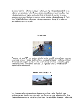 En base a la torsión o la fuerza de giro y el equilibrio, una viga voladiza sólo se admite en un
extremo. Las vigas de cemento reforzado con acero para balcones y puentes utilizan vigas
voladizas para soportar el peso suspendido. En la construcción de puentes, las cercas,
secciones de armazón triangular, ayudarán a reforzar las vigas voladizas. La casa de Frank
Lloyd Wright, FallingWater, utiliza vigas voladizas para soportar el peso de los balcones
suspendidos sobre una cascada.

VIGA CANAL

Parecida a la letra "C", con un lado abierto, la viga canal C es ideal para soportar
pasarelas, rampas y pisos. Está hecha de acero galvanizado y está disponible en
diferentes colores para complementar un entorno al aire libre cuando las vigas
están expuestas, como en los parques. Las vigas de canal C duraderas son
resistentes a la corrosión.

VIGAS DE CONCRETO

Las vigas son elementos estructurales de concreto armado, diseñado para
sostener cargas lineales, concentradas o uniformes, en una sola dirección. Una
viga puede actuar como elemento primario en marcos rígidos de vigas y columnas,

 