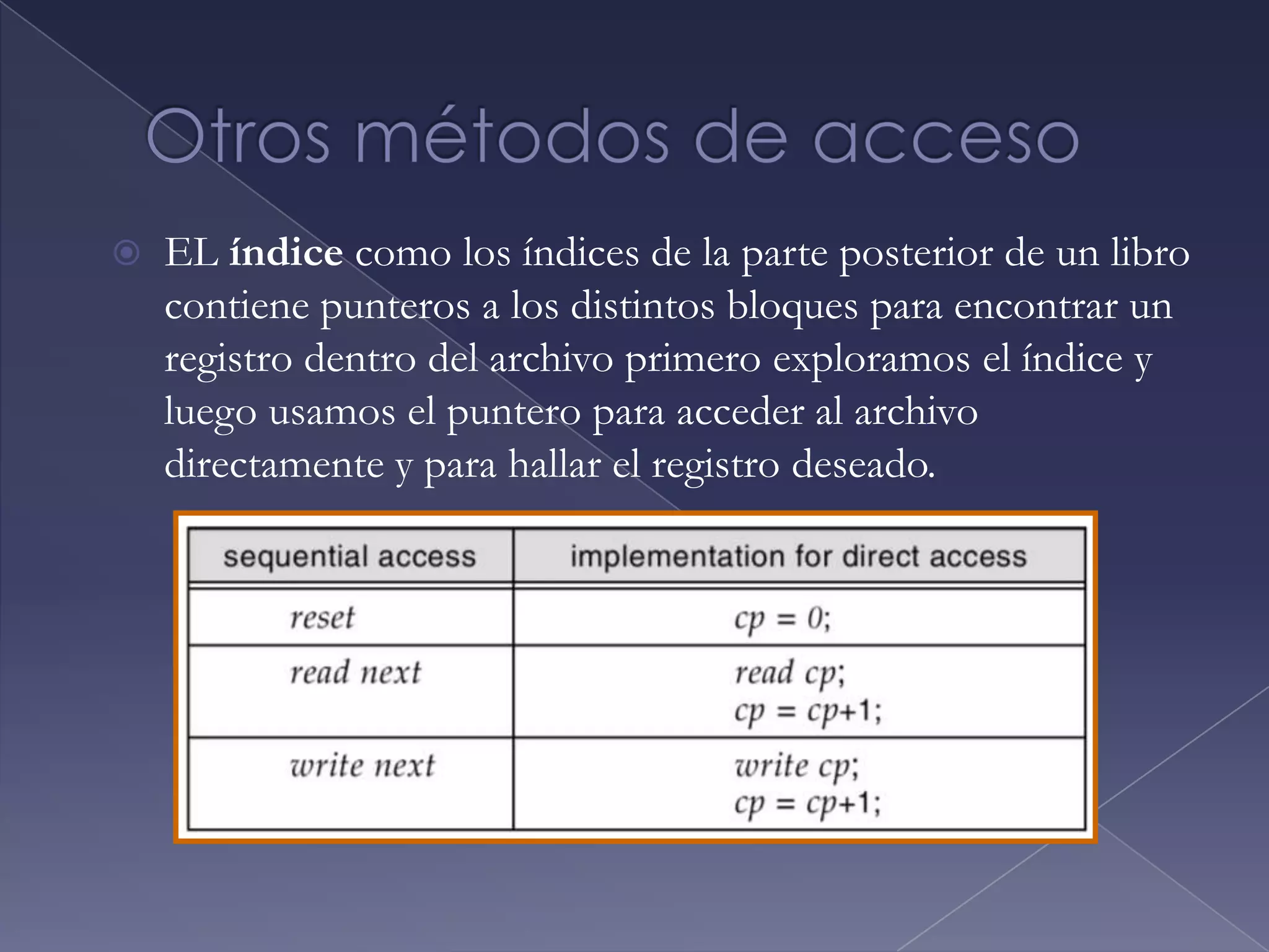 Métodos de AccesoLos archivos almacenan información cuando hace falta utilizarla es necesario acceder a esta información y leerla en la memoria de la computadora. Puede accederse a la información contenida mediante varias formas, estas son:Acceso secuencial:  la información del archivo se procesa por orden, un registro después de otro.Acceso directo: un archivo esta compuesto de registros lógicos de longitud fija que permiten a los programas leer y escribir registros rápidamente, sin ningún orden concreto.Tienen gran utilidad para el acceso inmediato a grandes cantidades de información