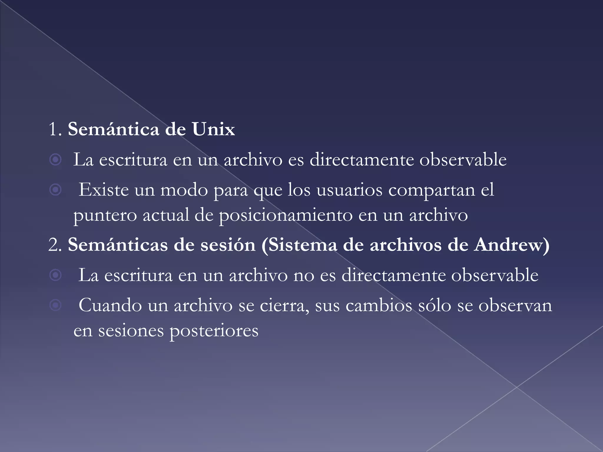 Semántica de ConsistenciaSemántica de consistencia especifica cómo van a acceder múltiples usuarios a la información compartida simultáneamenteEl sistema de archivos Unix (UFS) implementa:Las escrituras a un archivo abierto son visibles inmediatamente para otros usuarios del mismo archivoPermite compartir el puntero del archivo para que múltiples usuarios puedan leer y escribir en forma concurrenteAFS tiene semántica de sesiónLas escrituras sólo son visibles a otras sesiones después que el archivo es cerrado