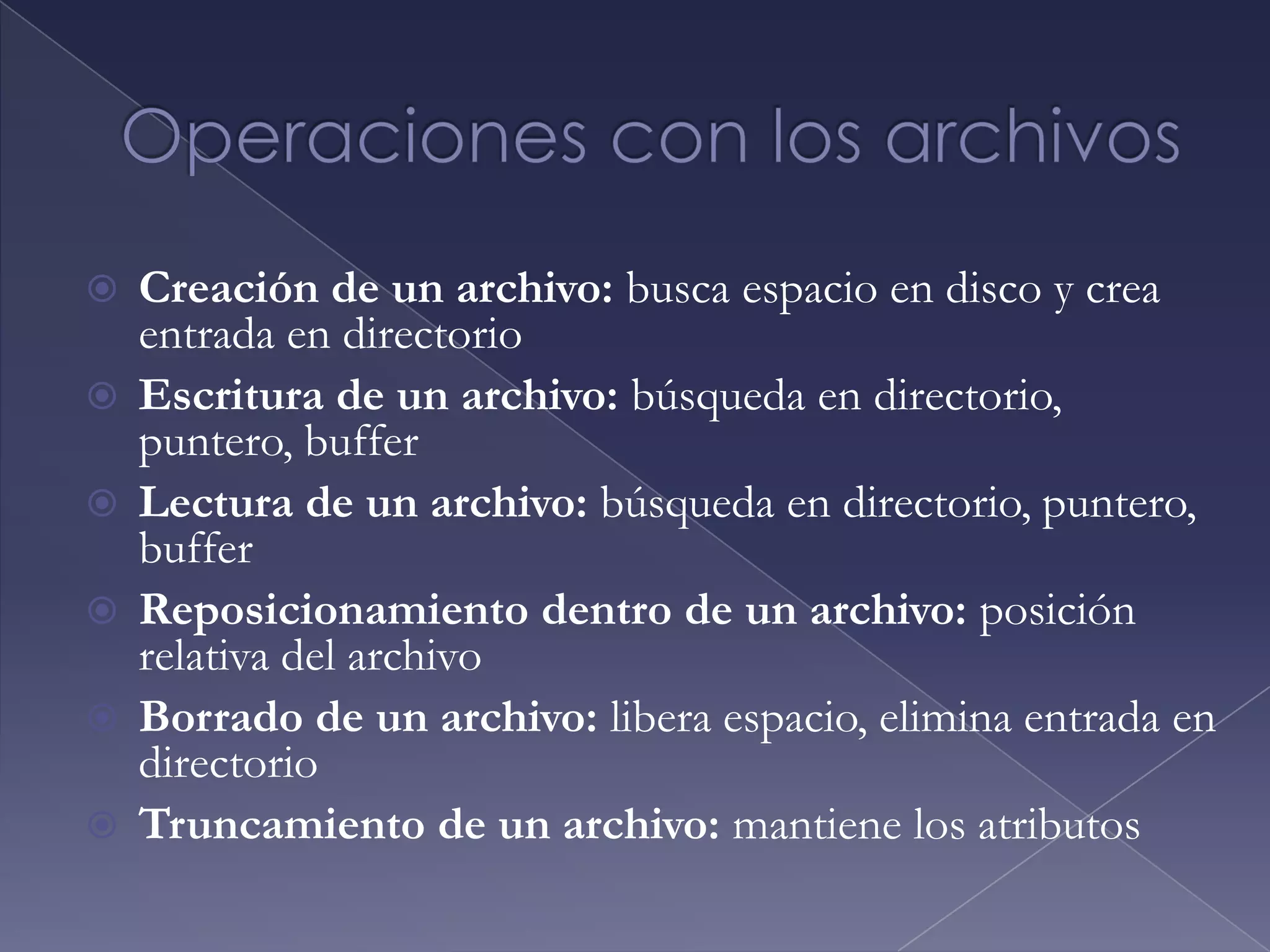 Atributos de ArchivosNombre:  Es la única información que se mantiene  en un formato legible por parte de las personasIdentificador: identifica el archivo dentro del sistema de archivos y es una etiqueta univocaTipo: Esta información es necesaria para los sistemas que soporten diferentes tipos de archivos Ubicación:  Esta información es un puntero a un dispositivo  y a la ubicación del archivoTamaño: expresa el tamaño actual del archivo Protección: Información de control de acceso que determina quien puede leer el archivo, escribir en el archivo, ejecutarlo, etc.Fecha, hora e identificación del usuario: esta información puede mantenerse para los sucesos de creación, de su ultima modificación y de ultimo uso del archivo.