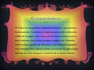 Características Todos los navegadores comparten funciones y prestaciones fundamentales. Contienen un cajetín para escribir la dirección (URL) de la página web y una serie de botones básicos para ir hacia adelante, hacia atrás, recargar la página, etc. También todos incluyen gestión de 'Favoritos' y del 'Historial' (páginas web visitadas). Pero además existen un montón de aplicaciones más que no todos integran o resuelven de la misma manera. 
